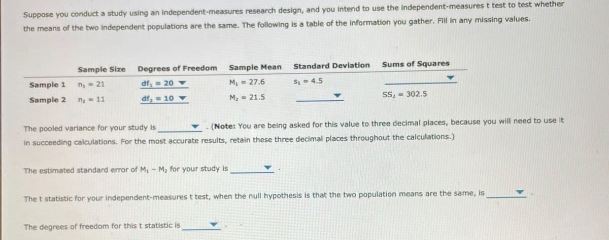 Suppose you conduct a study using an independent-measures research design, and you intend to use the independent-measures t test to test whether
the means of the two independent populations are the same. The following is a table of the information you gather. Fill in any missing values.
Sample Size
Degrees of Freedom
Sample Mean
Standard Deviation
Sums of Squares
Sample 1
n = 21
df, = 20
M1
27.6
S1 = 4.5
Sample 2
n2 = 11
df = 10
M2 = 21.5
SS
= 302.5
The pooled variance for your study is
(Note: You are being asked for this value to three decimal places, because you will need to use it
in succeeding calculations. For the most accurate results, retain these three decimal places throughout the calculations.)
The estimated standard error of M, M2 for your study is
The t statistic for your independent-measures t test, when the null hypothesis is that the two population means are the same, is
The degrees of freedom for this t statistic is
