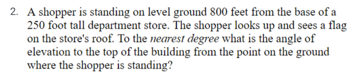 2. A shopper is standing on level ground 800 feet from the base of a
250 foot tall department store. The shopper looks up and sees a flag
on the store's roof. To the nearest degree what is the angle of
elevation to the top of the building from the point on the ground
where the shopper is standing?
