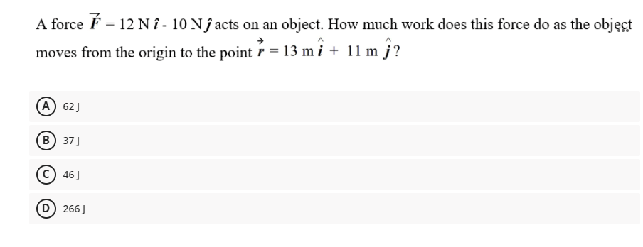 A force É = 12 N î - 10 N î acts on an object. How much work does this force do as the objęct
moves from the origin to the point r = 13 m i + 11 m j?
(A) 62J
(В) 37]
46 J
D) 266J
