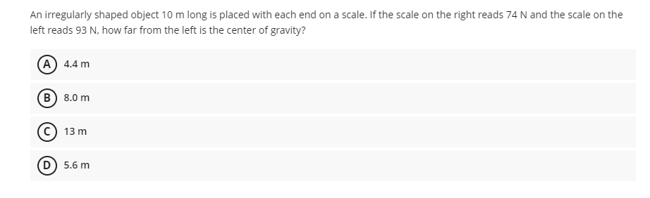 An irregularly shaped object 10 m long is placed with each end on a scale. If the scale on the right reads 74 N and the scale on the
left reads 93 N, how far from the left is the center of gravity?
A 4.4 m
B) 8.0 m
13 m
D) 5.6 m
