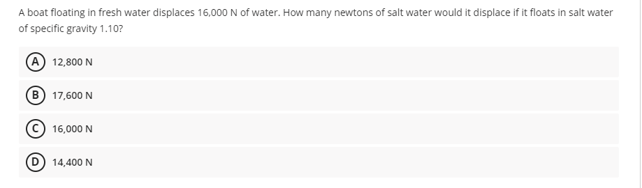 A boat floating in fresh water displaces 16,000 N of water. How many newtons of salt water would it displace if it floats in salt water
of specific gravity 1.10?
A 12,800 N
B) 17,600 N
C 16,000 N
D) 14,400 N
