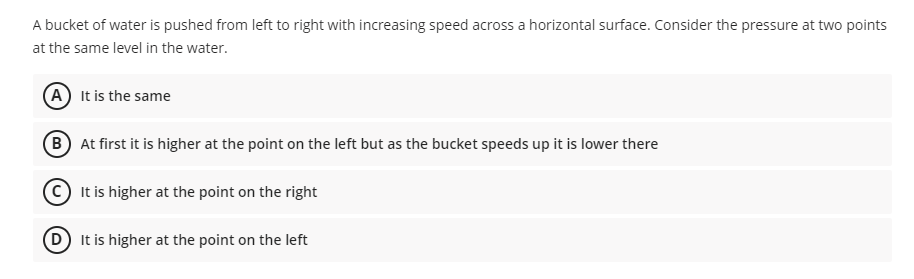 A bucket of water is pushed from left to right with increasing speed across a horizontal surface. Consider the pressure at two points
at the same level in the water.
(A) It is the same
B At first it is higher at the point on the left but as the bucket speeds up it is lower there
It is higher at the point on the right
(D) It is higher at the point on the left
