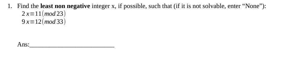 1. Find the least non negative integer x, if possible, such that (if it is not solvable, enter "None"):
2 x
11(mod 23
9 x
12 (mod 33)
Ans: