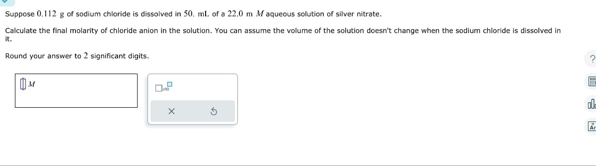 Suppose 0.112 g of sodium chloride is dissolved in 50. mL of a 22.0 m M aqueous solution of silver nitrate.
Calculate the final molarity of chloride anion in the solution. You can assume the volume of the solution doesn't change when the sodium chloride is dissolved in
it.
Round your answer to 2 significant digits.
M
0x
Ś
?
m
ol
Är