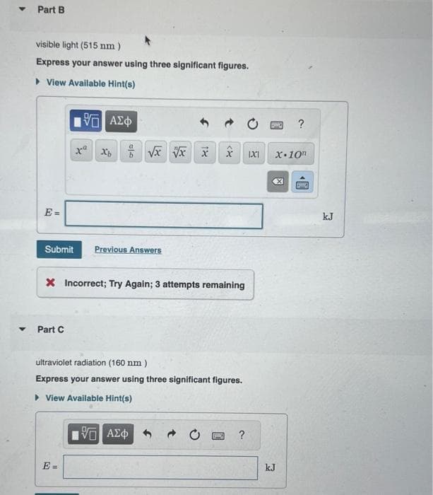 ▼
Part B
visible light (515 nm)
Express your answer using three significant figures.
▸ View Available Hint(s)
195] ΑΣΦ
xa xô Ê Và Và
Submit Previous Answers
Part C
■
E=
X Incorrect; Try Again; 3 attempts remaining
f
بوم
ultraviolet radiation (160 nm)
Express your answer using three significant figures.
▸ View Available Hint(s)
15. ΑΣΦ
→
?
1X1
D
X.10n
X
kJ
?
kJ