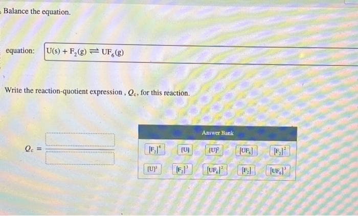 Balance the equation.
equation: U(s)+F₂(g)UF, (g)
Write the reaction-quotient expression, Q., for this reaction.
Qc =
[F₂]
[UP
(0)
Answer Bank
(UF
(UF12
(UF]
[F]
[UF]'