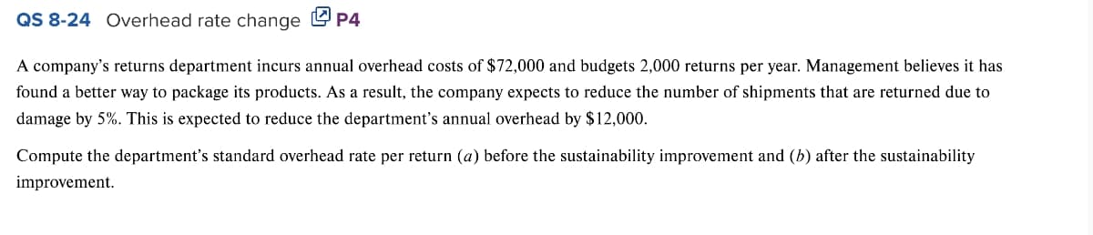 QS 8-24 Overhead rate change P4
A company's returns department incurs annual overhead costs of $72,000 and budgets 2,000 returns per year. Management believes it has
found a better way to package its products. As a result, the company expects to reduce the number of shipments that are returned due to
damage by 5%. This is expected to reduce the department's annual overhead by $12,000.
Compute the department's standard overhead rate per return (a) before the sustainability improvement and (b) after the sustainability
improvement.