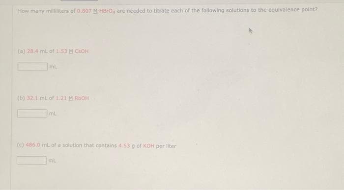 How many milliliters of 0.807 M HBrO4 are needed to titrate each of the following solutions to the equivalence point?
(a) 28.4 mL of 1.53 M CSOH
ml.
(b) 32.1 mL of 1.21 M RbOH
mL
(c) 486.0 mL of a solution that contains 4.53 g of KOH per liter
ML