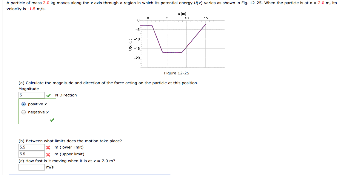 A particle of mass 2.0 kg moves along the x axis through a region in which its potential energy U(x) varies as shown in Fig. 12-25. When the particle is at x = 2.0 m, its
velocity is -1.5 m/s.
5
Ⓒ positive x
O negative x
N Direction
0
(b) Between what limits does the motion take place?
5.5
X m (lower limit)
5.5
Xm (upper limit)
(c) How fast is it moving when it is at x = 7.0 m?
m/s
-5
5-10
-15
Figure 12-25
(a) Calculate the magnitude and direction of the force acting on the particle at this position.
Magnitude
-20
x (m)
5
10
V
0
15