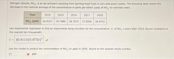 Nitrogen dioxide, NO₂, is an air pollutant resulting from burning fossil fuels in cars and power plants. The following table shows the
decrease in the national average of the concentration in parts per billion (ppb) of NO₂ for selected years.
Year
2014
40.8107
2015
2016
2017
2018
39.7886 38.7972 37.8209 36.8752
NO₂ (ppb)
Use exponential regression to find an exponential decay function for the concentration, C, of NO₂ t years after 2014. Round constants to
the nearest ten-thousandth.
c-40.8114 (0.9750)
Use the model to predict the concentration of NO₂ (in ppb) in 2045. Round to the nearest whole number.
21
x ppb