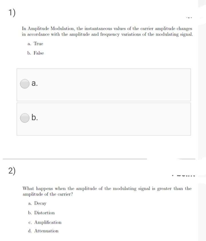 1)
In Amplitude Modulation, the instantancous values of the carrier amplitude changes
in accordance with the amplitude and frequency variations of the modulating signal.
a. True
b. False
а.
b.
2)
What happens when the amplitude of the modulating signal is greater than the
amplitude of the carrier?
a. Decay
b. Distortion
c. Amplification
d. Attenuation
