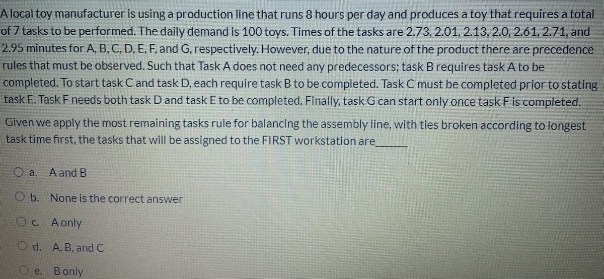 Alocal toy manufacturer is using a production line that runs 8 hours per day and produces a toy that requires a total
of 7 tasks to be performed. The daily demand is 100 toys. Times of the tasks are 2.73, 2.01, 2.13, 2.0, 2.61, 2.71, and
2.95 minutes for A, B, C, D, E, F, and G, respectively. However, due to the nature of the product there are precedence
rules that must be observed. Such that Task A does not need any predecessors; task B requires task A to be
completed. To start task C and task D, each require task B to be completed. Task C must be completed prior to stating
task E. Task Fneeds both task D and task E to be completed. Finally, task G can start only once task Fis completed.
Given we apply the most remaining tasks rule for balancing the assembly line, with ties broken according to longest
task time first, the tasks that will be assigned to the FIRST workstation are
O a.
A and B
O b. None is the correct answer
c.
A only
O d. A. B, and C
О е. Вonly
