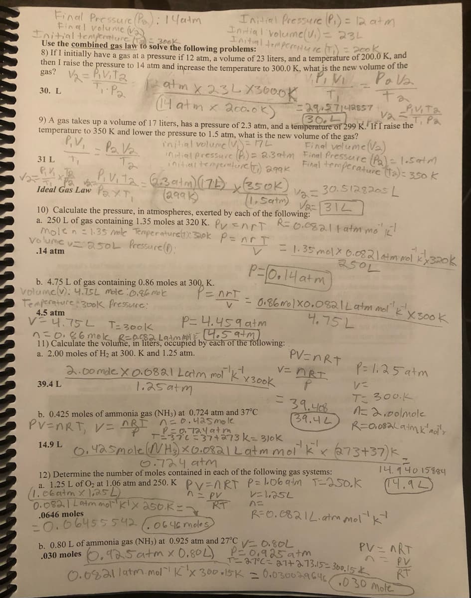 Initial Pressure (P₁) = 12 atm
Initial volume (V₁) = 234
Initial temperenture (T₁) = 2500.0
Use the combined gas law to solve the following problems:
8) If I initially have a gas at a pressure if 12 atm, a volume of 23 liters, and a temperature of 200.0 K, and
then I raise the pressure to 14 atm and increase the temperature to 300.0 K, what is the new volume of the
V.P, MI
gas?
V₂= Pivita
тра
atm x 23LX3000K
Pava
Fa
30. L
(14 atm x 200.0k).
T₁
29/57142857
30.4
9) A gas takes up a volume of 17 liters, has a pressure of 2.3 atm, and a temperature of 299 K. If I raise the
va-Pivita
T. Pa
temperature to 350 K and lower the pressure to 1.5 atm, what is the new volume of the gas?
volume = 172
initial pressure (P) = 2.3atm Final Pressure (Pa) = 1.5 atm
initial temperature (T) 299K
Final temperature (12) = 350 K
30.5128205 L
Final Pressure (Pa): 14atm
Final volume (Va) - 300K
Initial temperature (1₂)
P.V₁ - Pa Va
Та
31 L
√₂=RK x JB
PiVita - 3 atm) (174) X(350K)
Рахті
(2991)
(1,Satm)
Pa v₂=
Ideal Gas Law
39.4 L
10) Calculate the pressure, in atmospheres, exerted by each of the following:
a. 250 L of gas containing 1.35 moles at 320 K. Pynrt R=0.0821 fatm mo'k!
mole n = 1.35 mole Temperature (1): 320k P = nr I
volume v= 250L Pressure (1):
.14 atm
P=nrt
b. 4.75 L of gas containing 0.86 moles at 300, K.
volume (v): 4.75L mole:0.86 Molec
Temperature 300k Pressure:
P= 4.459 atm
4.5 atm
V=4.75L
n=0.86mok, R=0.082 Latmma1 / 14.5 atm)
T= 300k
11) Calculate the volume, in liters, occupied by each of the following:
a. 2.00 moles of H₂ at 300. K and 1.25 atm.
4
2.00mde X 0.0821 Latm mol K x 300k
1.25atm
b. 0.425 moles of ammonia gas (NH3) at 0.724 atm and 37°C
PV=nRT, V = nRÌ_n=0.425 mole
atm
12=
Va= 312
P=0.14 atm
= 0.86m 1X0.082 | Latm mol k X300K
4.75 La
= 1.35 mol x 0.082 1 atm mol K²X 320k
250L
RT
PV=nRT
n=
V=MRI
= 39.408
39.42
T-376-37+273 k= 310k
14.9 L 0.425 mole (NH3) X 0.0821 Latm mol¹k'x (273+37)k.
a. 1.25 L of O₂ at 1.06 atm and 250. K PV=ART
(1.06 atm x 1,25 L)
n = PV
0.0821 Latm mot klx 250 K=1
.0646 moles
-0.06455542.0646 moles
b. 0.80 L of ammonia gas (NH3) at 0.925 atm and 27°C V0.80L
030 moles, 25 atm x 0.80L)
P=125atm
に
T= 300.K
6.724 atm
12) Determine the number of moles contained in each of the following gas systems:
P=106 atm T=250.k
V=1.252
1=2,00lmole
R=0.082(a+mk mol's
7
14.940 15884
(14.92)
R=0.08212. atm molk
P=0,925 atm
T=27°C= 21+ 273.15=300.15
0.08211atm. mol" K'x 300.15K = 0.030029646030 Mole
PV = nRT
n = PV
RT