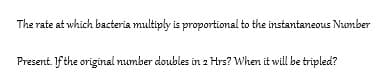 The rate at which bacteria multiply is proportional to the instantaneous Number
Present. If the original number doubles in 2 Hrs? When it will be tripled?
