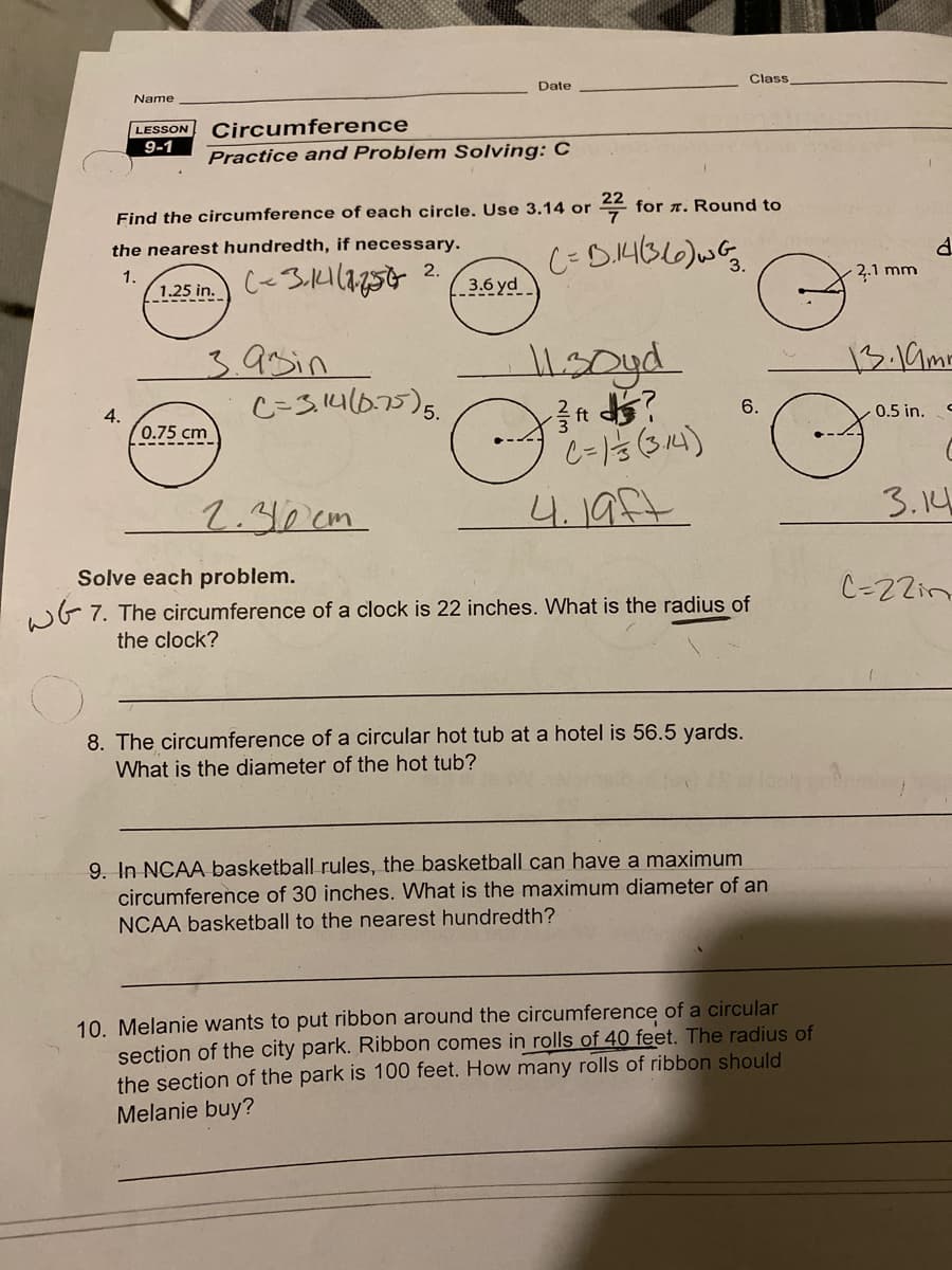 Class
Date
Name
Circumference
LESSON
9-1
Practice and Problem Solving: C
꼭
for r. Round to
Find the circumference of each circle. Use 3.14 or
the nearest hundredth, if necessary.
2.
3.6 yd
2,.1 mm
1.
1.25 in.
13.19mr
3.9sin
C=3.140.75)5.
6.
0.5 in.
4.
0.75 cm
2.30cm
4.19ft
3.14
Solve each problem.
C-22in
wG 7. The circumference of a clock is 22 inches. What is the radius of
the clock?
8. The circumference of a circular hot tub at a hotel is 56.5 yards.
What is the diameter of the hot tub?
9. In NCAA basketball rules, the basketball can have a maximum
circumference of 30 inches. What is the maximum diameter of an
NCAA basketball to the nearest hundredth?
10. Melanie wants to put ribbon around the circumference of a circular
section of the city park. Ribbon comes in rolls of 40 feet. The radius of
the section of the park is 100 feet. How many rolls of ribbon should
Melanie buy?
