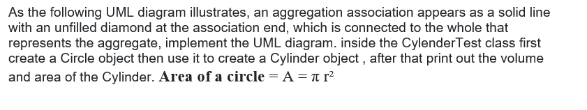 As the following UML diagram illustrates, an aggregation association appears as a solid line
with an unfilled diamond at the association end, which is connected to the whole that
represents the aggregate, implement the UML diagram. inside the CylenderTest class first
create a Circle object then use it to create a Cylinder object , after that print out the volume
and area of the Cylinder. Area of a circle = A = n r²
