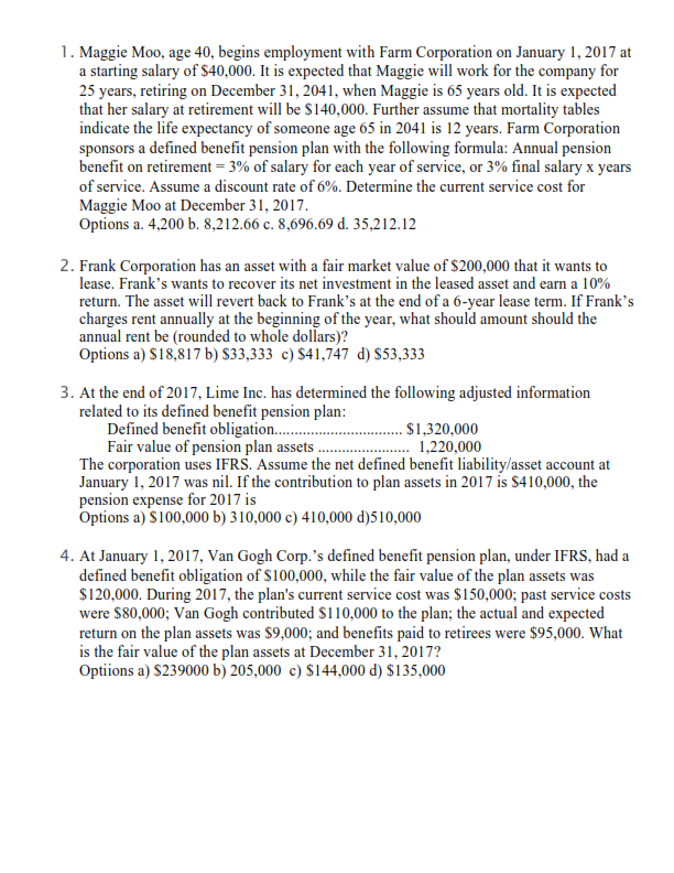 1. Maggie Moo, age 40, begins employment with Farm Corporation on January 1, 2017 at
a starting salary of $40,000. It is expected that Maggie will work for the company for
25 years, retiring on December 31, 2041, when Maggie is 65 years old. It is expected
that her salary at retirement will be $140,000. Further assume that mortality tables
indicate the life expectancy of someone age 65 in 2041 is 12 years. Farm Corporation
sponsors a defined benefit pension plan with the following formula: Annual pension
benefit on retirement = 3% of salary for each year of service, or 3% final salary x years
of service. Assume a discount rate of 6%. Determine the current service cost for
Maggie Moo at December 31, 2017.
Options a. 4,200 b. 8,212.66 c. 8,696.69 d. 35,212.12
2. Frank Corporation has an asset with a fair market value of $200,000 that it wants to
lease. Frank's wants to recover its net investment in the leased asset and earn a 10%
return. The asset will revert back to Frank's at the end of a 6-year lease term. If Frank's
charges rent annually at the beginning of the year, what should amount should the
annual rent be (rounded to whole dollars)?
Options a) $18,817 b) $33,333 c) $41,747 d) $53,333
3. At the end of 2017, Lime Inc. has determined the following adjusted information
related to its defined benefit pension plan:
. $1,320,000
1,220,000
Defined benefit obligation...........
Fair value of pension plan assets
The corporation uses IFRS. Assume the net defined benefit liability/asset account at
January 1, 2017 was nil. If the contribution to plan assets in 2017 is $410,000, the
pension expense for 2017 is
Options a) $100,000 b) 310,000 c) 410,000 d)510,000
4. At January 1, 2017, Van Gogh Corp.'s defined benefit pension plan, under IFRS, had a
defined benefit obligation of $100,000, while the fair value of the plan assets was
$120,000. During 2017, the plan's current service cost was $150,000; past service costs
were $80,000; Van Gogh contributed $110,000 to the plan; the actual and expected
return on the plan assets was $9,000; and benefits paid to retirees were $95,000. What
is the fair value of the plan assets at December 31, 2017?
Optiions a) $239000 b) 205,000 c) $144,000 d) $135,000