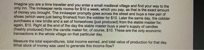 Imagine you are a time traveller and you enter a small medieval village and find your way to the
only inn. The innkeeper rents rooms for $10 a week, which you pay, as that is the exact amount
of money you brought. The innkeeper promptly goes across the street and buys a new pair of
shoes (which were just being finished) from the cobbler for $10. Later the same day, the cobbler
purchases a new bridle and a set of horseshoes (just produced) from the stable master for,
again, $10. Right at the end of the day the stable master buys a year's supply of candles
(freshly produced) from the candle maker for, of course, $10. These are the only economic
transactions in the whole village on that particular day.
Measure the total expenditures, total income earned, and total value of production for that day.
What stock of money was used to generate this income flow?
