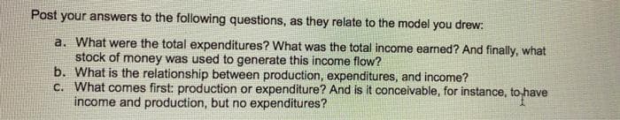 Post your answers to the following questions, as they relate to the model you drew:
a. What were the total expenditures? What was the total income earned? And finally, what
stock of money was used to generate this income flow?
b. What is the relationship between production, expenditures, and income?
C. What comes first: production or expenditure? And is it conceivable, for instance, to have
income and production, but no expenditures?
