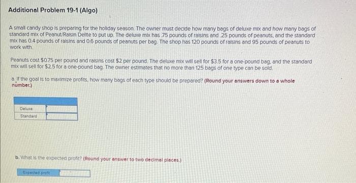 Additional Problem 19-1 (Algo)
A small candy shop is preparing for the holiday season. The owner must decide how many bags of deluxe mix and how many bags of
standard mix of Peanut/Raisin Delite to put up. The deluxe mix has 75 pounds of raisins and 25 pounds of peanuts, and the standard
mix has 0.4 pounds of raisins and 0.6 pounds of peanuts per bag. The shop has 120 pounds of raisins and 95 pounds of peanuts to
work with.
Peanuts cost $0.75 per pound and raisins cost $2 per pound. The deluxe mix will sell for $3.5 for a one-pound bag, and the standard
mix will sell for $2.5 for a one-pound bag. The owner estimates that no more than 125 bags of one type can be sold.
a. If the goal is to maximize profits, how many bags of each type should be prepared? (Round your answers down to a whole
number.)
Deluxe
Standard
b. What is the expected profit? (Round your answer to two decimal places.)
Expected prof