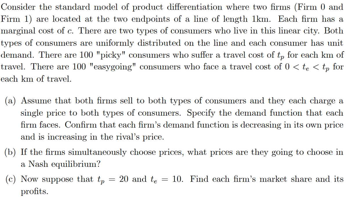 Consider the standard model of product differentiation where two firms (Firm 0 and
Firm 1) are located at the two endpoints of a line of length 1km. Each firm has a
marginal cost of c. There are two types of consumers who live in this linear city. Both
types of consumers are uniformly distributed on the line and each consumer has unit
demand. There are 100 "picky" consumers who suffer a travel cost of t, for each km of
travel. There are 100 "easygoing" cosumers who face a travel cost of 0 < te < tp for
each km of travel.
(a) Assume that both firms sell to both types of consumers and they each charge a
single price to both types of consumers. Specify the demand function that each
firm faces. Confirm that each firm's demand function is decreasing in its own price
and is increasing in the rival's price.
(b) If the firms simultaneously choose prices, what prices are they going to choose in
a Nash equilibrium?
(c) Now suppose that tp
profits.
20 and te
10. Find each firm's market share and its
