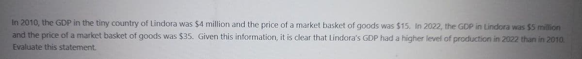 In 2010, the GDP in the tiny country of Lindora was $4 million and the price of a market basket of goods was $15. In 2022, the GDP in Lindora was $5 million
and the price of a market basket of goods was $35. Given this information, it is clear that Lindora's GDP had a higher level of production in 2022 than in 2010.
Evaluate this statement.