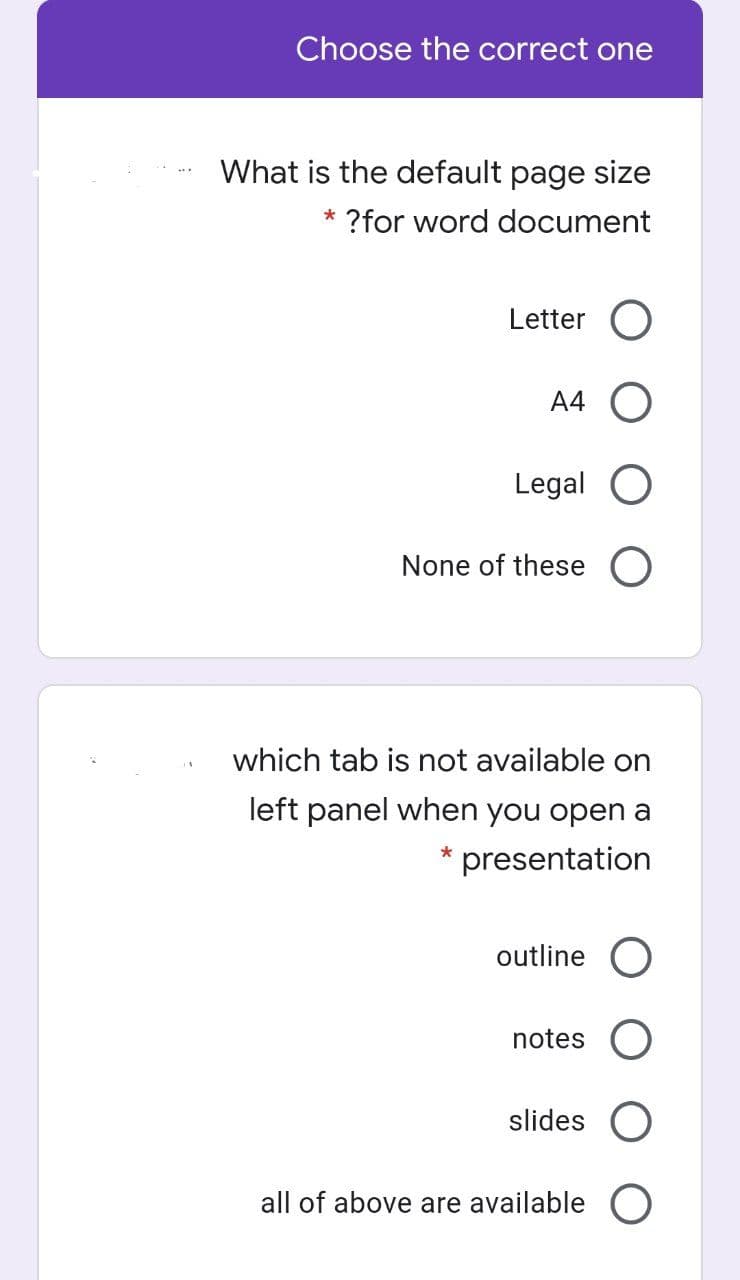 Choose the correct one
What is the default page size
* ?for word document
Letter
A4 O
Legal
None of these O
which tab is not available on
left panel when you open a
presentation
outline O
notes
slides
all of above are available O
