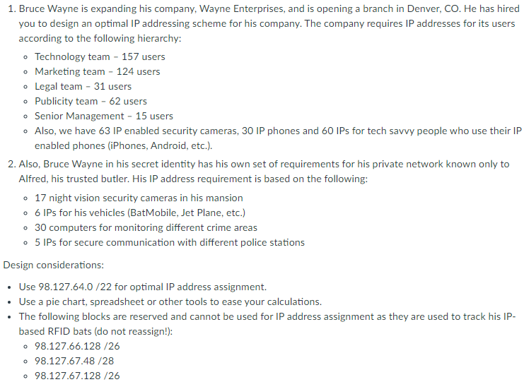 1. Bruce Wayne is expanding his company, Wayne Enterprises, and is opening a branch in Denver, CO. He has hired
you to design an optimal IP addressing scheme for his company. The company requires IP addresses for its users
according to the following hierarchy:
• Technology team - 157 users
• Marketing team - 124 users
• Legal team - 31 users
Publicity team - 62 users
• Senior Management - 15 users
• Also, we have 63 IP enabled security cameras, 30 IP phones and 60 IPs for tech savvy people who use their IP
enabled phones (iPhones, Android, etc.).
2. Also, Bruce Wayne in his secret identity has his own set of requirements for his private network known only to
Alfred, his trusted butler. His IP address requirement is based on the following:
o 17 night vision security cameras in his mansion
• 6 IPs for his vehicles (BatMobile, Jet Plane, etc.)
• 30 computers for monitoring different crime areas
• 5 IPs for secure communication with different police stations
Design considerations:
• Use 98.127.64.0 /22 for optimal IP address assignment.
Use a pie chart, spreadsheet or other tools to ease your calculations.
• The following blocks are reserved and cannot be used for IP address assignment as they are used to track his IP-
based RFID bats (do not reassign!):
• 98.127.66.128 /26
• 98.127.67.48 /28
• 98.127.67.128 /26
