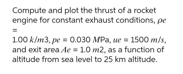 Compute and plot the thrust of a rocket
engine for constant exhaust conditions, pe
1.00 k/m3, pe = 0.030 MPa, ue = 1500 m/s,
and exit area Ae = 1.0 m2, as a function of
%3D
altitude from sea level to 25 km altitude.
