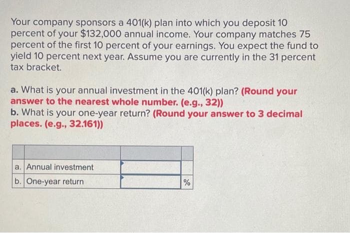 Your company sponsors a 401(k) plan into which you deposit 10
percent of your $132,000 annual income. Your company matches 75
percent of the first 10 percent of your earnings. You expect the fund to
yield 10 percent next year. Assume you are currently in the 31 percent
tax bracket.
a. What is your annual investment in the 401(k) plan? (Round your
answer to the nearest whole number. (e.g., 32))
b. What is your one-year return? (Round your answer to 3 decimal
places. (e.g., 32.161))
a. Annual investment
b. One-year return
%
