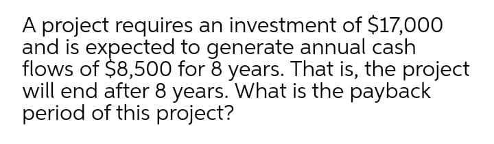 A project requires an investment of $17,000
and is expected to generate annual cash
flows of $8,500 for 8 years. That is, the project
will end after 8 years. What is the payback
period of this project?
