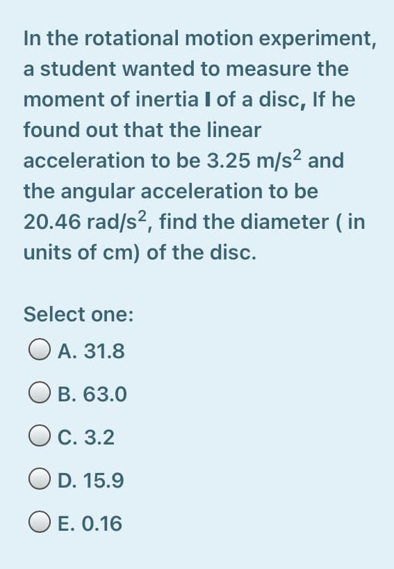 In the rotational motion experiment,
a student wanted to measure the
moment of inertia I of a disc, If he
found out that the linear
acceleration to be 3.25 m/s² and
the angular acceleration to be
20.46 rad/s?, find the diameter ( in
units of cm) of the disc.
Select one:
O A. 31.8
B. 63.0
OC. 3.2
O D. 15.9
O E. 0.16
