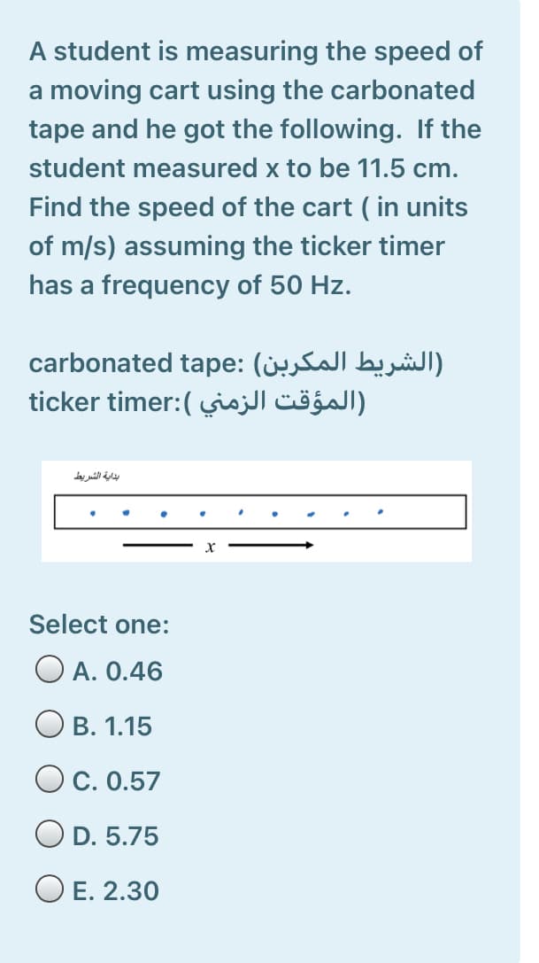 A student is measuring the speed of
a moving cart using the carbonated
tape and he got the following. If the
student measured x to be 11.5 cm.
Find the speed of the cart ( in units
of m/s) assuming the ticker timer
has a frequency of 50 Hz.
الشريط المکربن( carbonated :tape
المؤقت الزمني ticker (:timer
بداية الشريط
Select one:
O A. 0.46
O B. 1.15
O c. 0.57
O D. 5.75
O E. 2.30
