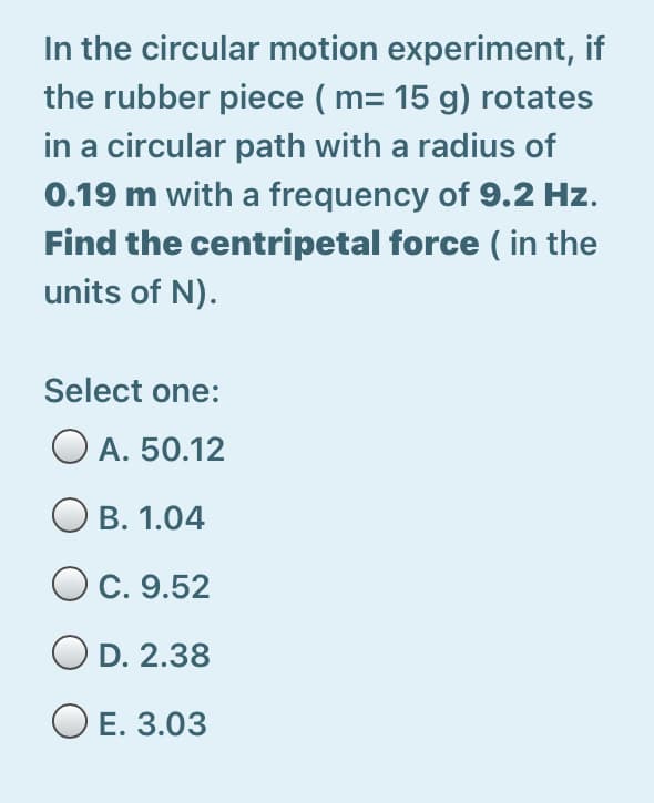 In the circular motion experiment, if
the rubber piece ( m= 15 g) rotates
in a circular path with a radius of
0.19 m with a frequency of 9.2 Hz.
Find the centripetal force ( in the
units of N).
Select one:
O A. 50.12
В. 1.04
C. 9.52
O D. 2.38
O E. 3.03
