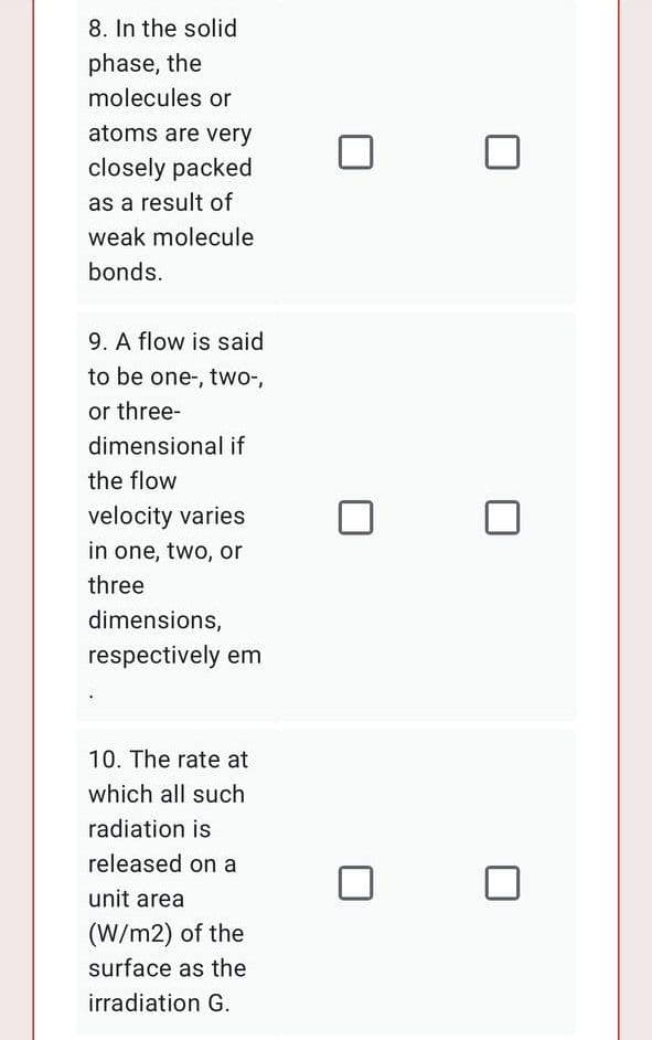 8. In the solid
phase, the
molecules or
atoms are very
closely packed
as a result of
weak molecule
bonds.
9. A flow is said
to be one-, two-,
or three-
dimensional if
the flow
velocity varies
in one, two, or
three
dimensions,
respectively em
10. The rate at
which all such
radiation is
released on a
unit area
(W/m2) of the
surface as the
irradiation G.
