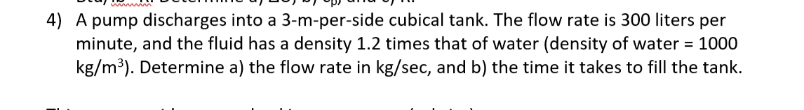 4) A pump discharges into a 3-m-per-side cubical tank. The flow rate is 300 liters per
minute, and the fluid has a density 1.2 times that of water (density of water = 1000
kg/m³). Determine a) the flow rate in kg/sec, and b) the time it takes to fill the tank.
