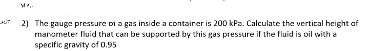 2) The gauge pressure oi a gas inside a container is 200 kPa. Calculate the vertical height of
manometer fluid that can be supported by this gas pressure if the fluid is oil with a
specific gravity of 0.95
