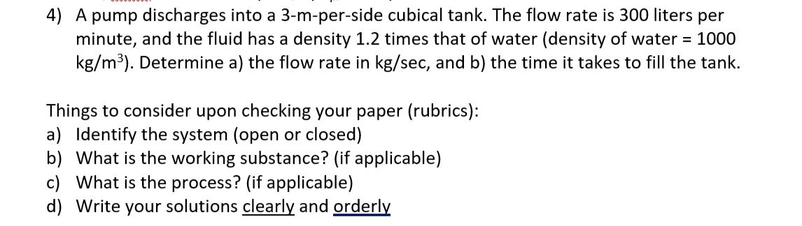 4) A pump discharges into a 3-m-per-side cubical tank. The flow rate is 300 liters per
minute, and the fluid has a density 1.2 times that of water (density of water = 1000
kg/m³). Determine a) the flow rate in kg/sec, and b) the time it takes to fill the tank.
Things to consider upon checking your paper (rubrics):
a) Identify the system (open or closed)
b) What is the working substance? (if applicable)
c) What is the process? (if applicable)
d) Write your solutions clearly and orderly
