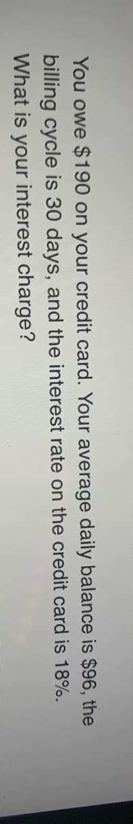 You owe $190 on your credit card. Your average daily balance is $96, the
billing cycle is 30 days, and the interest rate on the credit card is 18%.
What is your interest charge?
