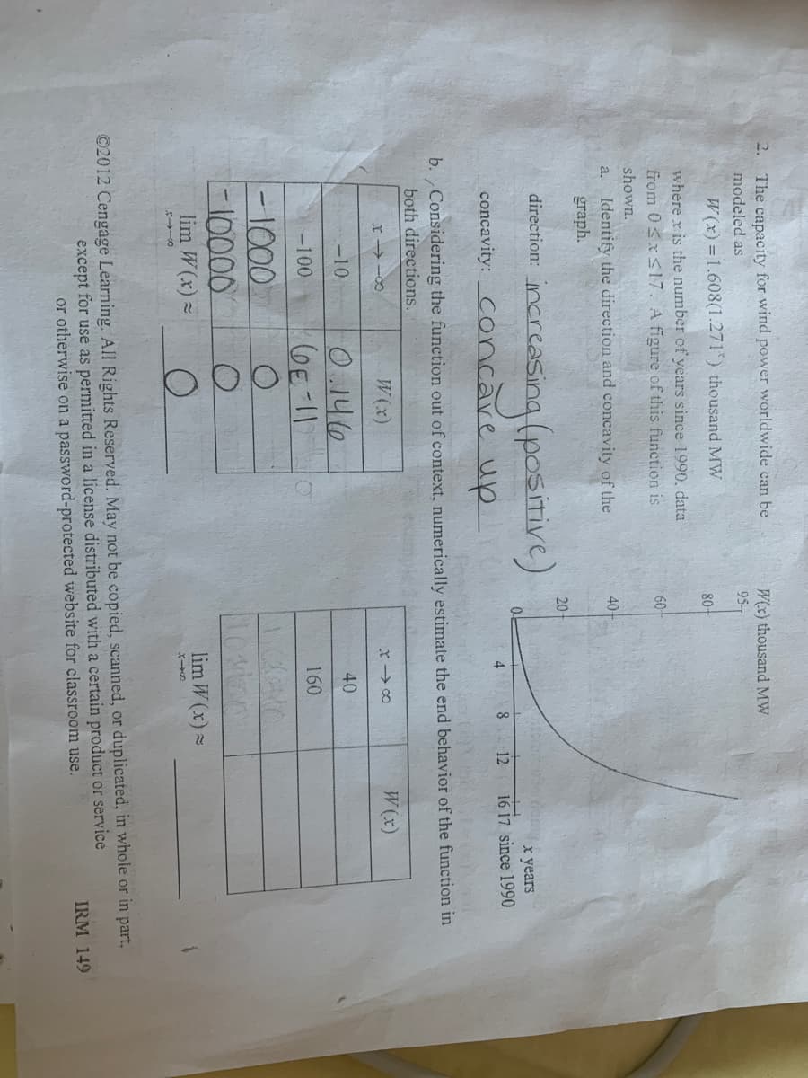 2. The capacity for wind power worldwide can be
W(x) thousand MW
95
modeled as
W(x) = 1.608(1.271*) thousand MW
80-
where x is the number of years since 1990, data
from 0Sx<17. A figure of this function is
60
shown.
Identify the direction and concavity of the
graph.
a.
40
20
ercasing (positive)
direction:
x years
16 17 since 1990
04
8 12
concavity: Concare up
4
b. Considering the function out of context, numerically estimate the end behavior of the function in
both directions.
W(x)
W(x)
O.146
GE-11
-10
40
-100
160
-1000
-10000
lim W(x) -
lim W (x) =
©2012 Cengage Learning. All Rights Reserved. May not be copied, scanned, or duplicated, in whole or in part,
except for use as permitted in a license distributed with a certain product or service
or otherwise on a password-protected website for classroom use.
IRM 149
