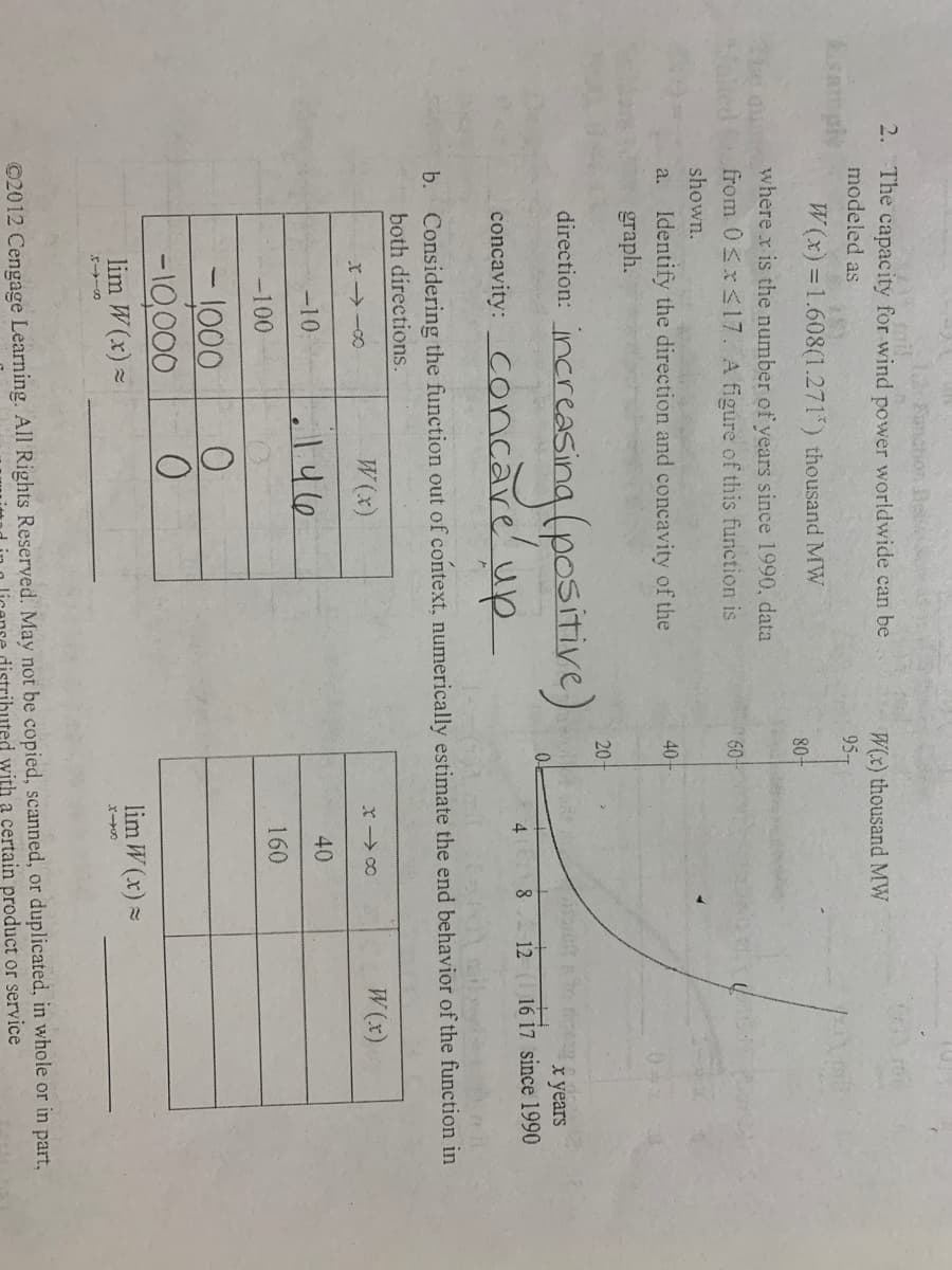 12 Fanction Be
2. The capacity for wind power worldwide can be
modeled as
W(x) thousand MW
amply
95T
W(x) =1.608(1.271) thousand MW
80-
where x is the number of years since 1990, data
from 0<xsl7. A figure of this function is
60
shown.
a. Identify the direction and concavity of the
graph.
40
20-
incrcesing (pcsitive)
concavity: Concave' up
х years
8 12 16 17 since 1990
4
b. Considering the function out of context, numerically estimate the end behavior of the function in
both directions.
W(x)
x co
W (x)
r -0
-10
40
-100
160
-1000
-10,000
lim W (x) =
lim W (x) =
©2012 Cengage Learning. All Rights Reserved. May not be copied, scanned, or duplicated, in whole or in part,
uted with a certain product or service
