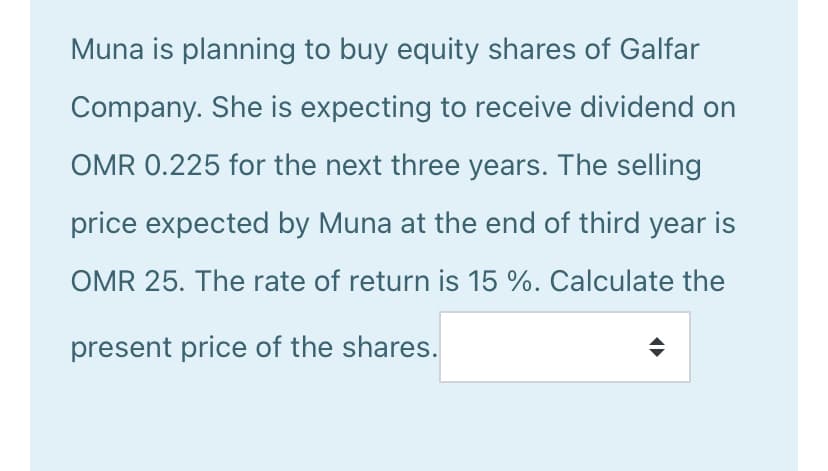 Muna is planning to buy equity shares of Galfar
Company. She is expecting to receive dividend on
OMR 0.225 for the next three years. The selling
price expected by Muna at the end of third year is
OMR 25. The rate of return is 15 %. Calculate the
present price of the shares.
