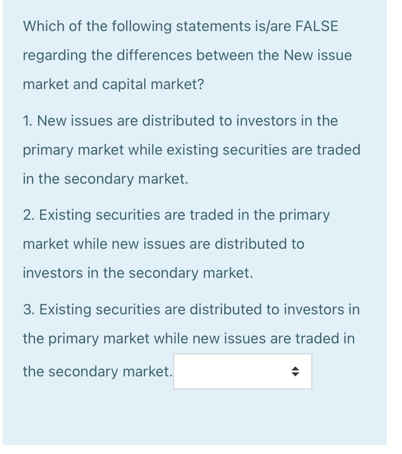 Which of the following statements is/are FALSE
regarding the differences between the New issue
market and capital market?
1. New issues are distributed to investors in the
primary market while existing securities are traded
in the secondary market.
2. Existing securities are traded in the primary
market while new issues are distributed to
investors in the secondary market.
3. Existing securities are distributed to investors in
the primary market while new issues are traded in
the secondary market.
