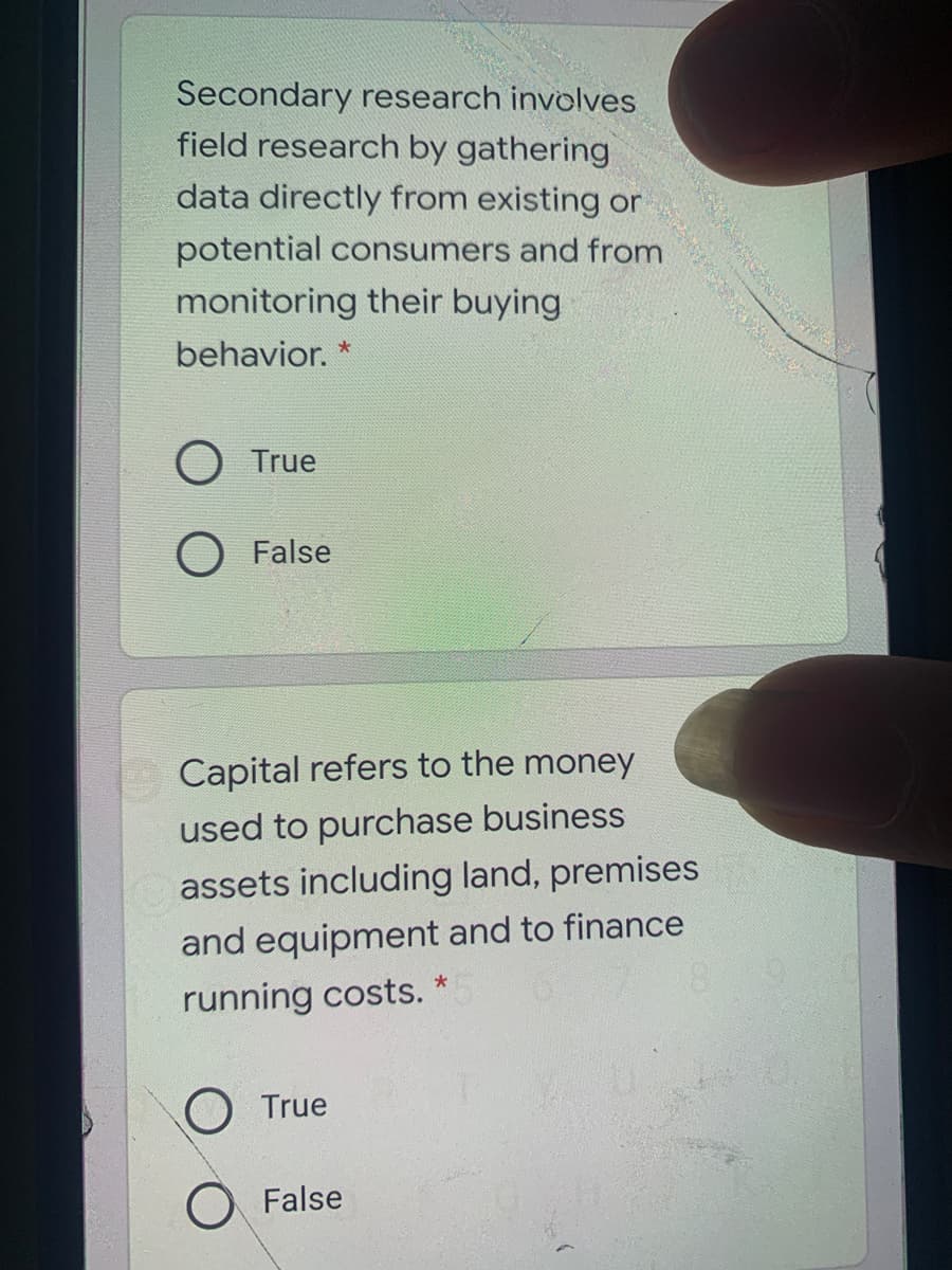 Secondary research involves
field research by gathering
data directly from existing or
potential consumers and from
monitoring their buying
behavior.
O True
False
Capital refers to the money
used to purchase business
assets including land, premises
and equipment and to finance
running costs.
O True
O False
