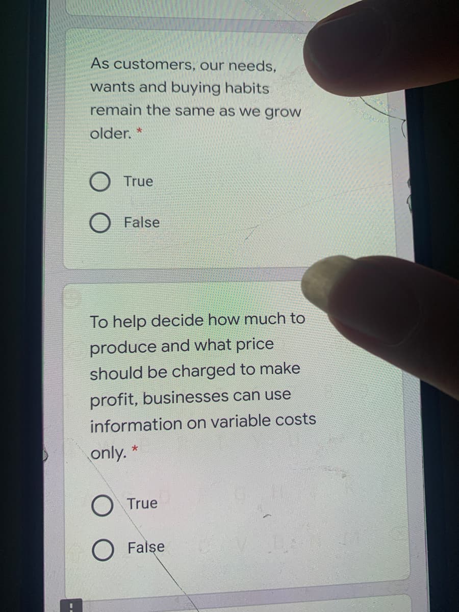 As customers, our needs,
wants and buying habits
remain the same as we grow
older. *
O True
O False
To help decide how much to
produce and what price
should be charged to make
profit, businesses can use
information on variable costs
only. *
O True
O False
