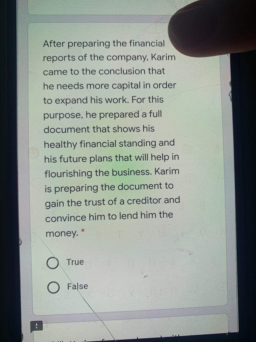 After preparing the financial
reports of the company, Karim
came to the conclusion that
he needs more capital in order
to expand his work. For this
purpose, he prepared a full
document that shows his
healthy financial standing and
his future plans that will help in
flourishing the business. Karim
is preparing the document to
gain the trust of a creditor and
convince him to lend him the
*
money.
True
O False
