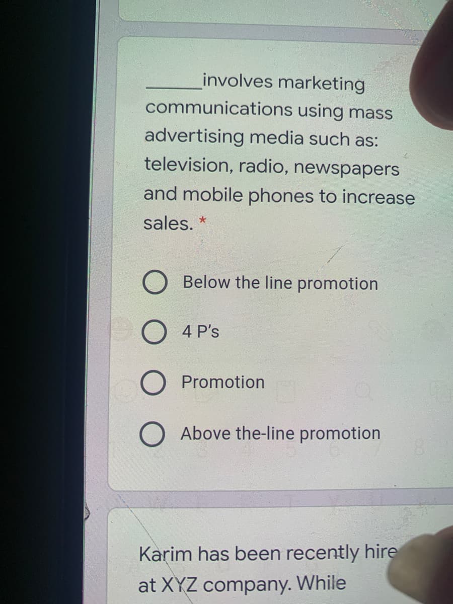 involves marketing
communications using mass
advertising media such as:
television, radio, newspapers
and mobile phones to increase
sales. *
Below the line promotion
4 P's
Promotion
Above the-line promotion
Karim has been recently hire
at XYZ company. While
