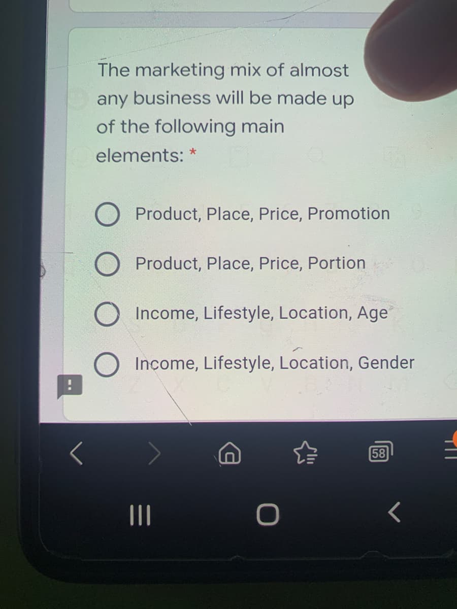 The marketing mix of almost
any business will be made up
of the following main
elements: *
Product, Place, Price, Promotion
O Product, Place, Price, Portion
Income, Lifestyle, Location, Age
Income, Lifestyle, Location, Gender
58
II
