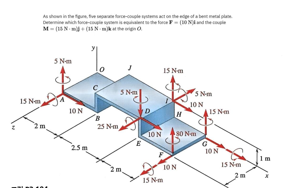 As shown in the figure, five separate force-couple systems act on the edge of a bent metal plate.
Determine which force-couple system is equivalent to the force F = (10 N)i and the couple
M (15 N m)j + (15 N·m)k at the origin O.
=
•
5 N.m
y
15 N.m
A
2 m
10 N
2.5 m
15 N-m
C
5 N.m
N.mL
5 N-m
10 N
D
15 N-m
H
B
25 N-m
10 N
80 N.m
E
G
10 N
F
1 m
15 N-m
10 N
2 m
2 m
x
15 N-m