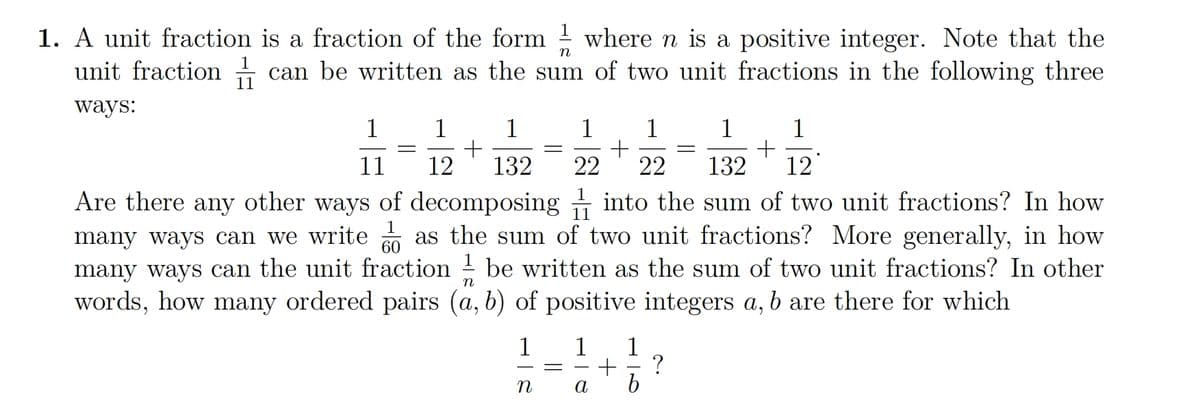 n
1. A unit fraction is a fraction of the form where n is a positive integer. Note that the
unit fraction can be written as the sum of two unit fractions in the following three
ways:
1
1
+
132 12
Are there any
other ways
1
60
of decomposing into the sum of two unit fractions? In how
many ways can we write as the sum of two unit fractions? More generally, in how
many ways can the unit fraction be written as the sum of two unit fractions? In other
words, how many ordered pairs (a, b) of positive integers a, b are there for which
n
1
11
1
12
+
1
132
1
n
-
1 1
22 22
1 1
a
+ ?
b